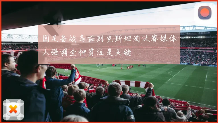 国足备战乌兹别克斯坦淘汰赛媒体人强调全神贯注是关键