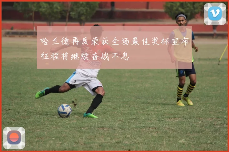 哈兰德再度荣获全场最佳奖杯宣布征程将继续奋战不息