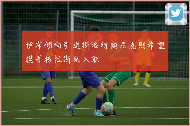 伊布倾向引进斯洛特朗尼克则希望携手格拉斯纳入职