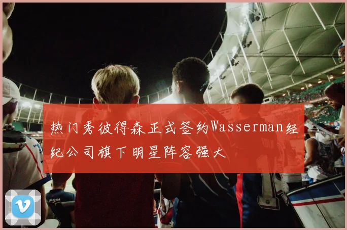 热门秀彼得森正式签约Wasserman经纪公司旗下明星阵容强大