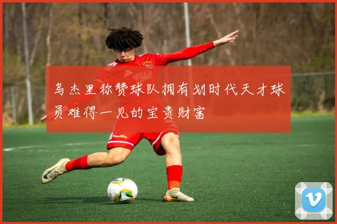 乌杰里称赞球队拥有划时代天才球员难得一见的宝贵财富