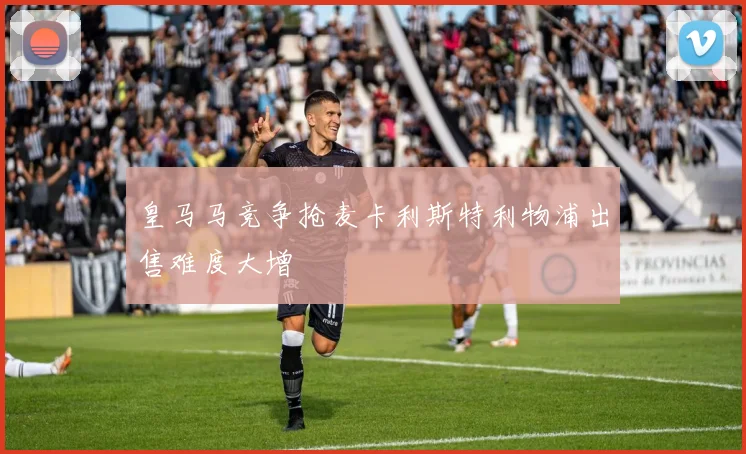 皇马马竞争抢麦卡利斯特利物浦出售难度大增