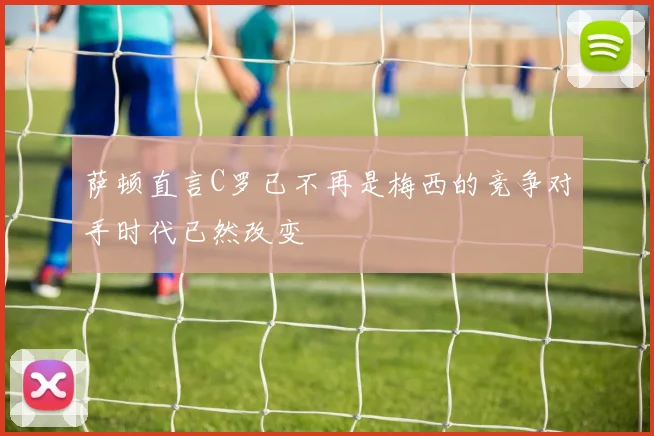 萨顿直言C罗已不再是梅西的竞争对手时代已然改变