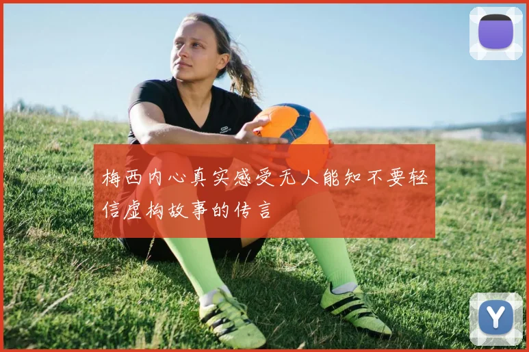 梅西内心真实感受无人能知不要轻信虚构故事的传言