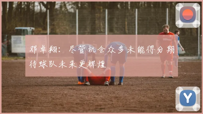 邓卓翔：尽管机会众多未能得分期待球队未来更辉煌