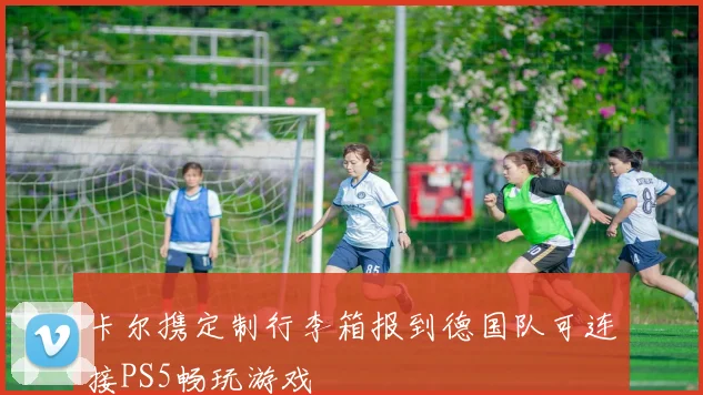 卡尔携定制行李箱报到德国队可连接PS5畅玩游戏
