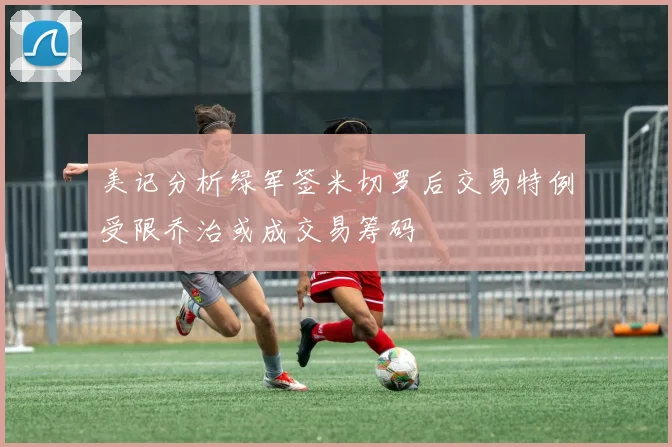 美记分析绿军签米切罗后交易特例受限乔治或成交易筹码