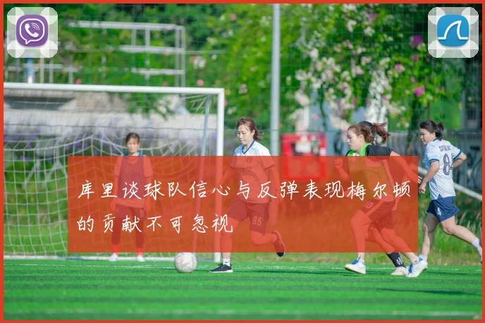库里谈球队信心与反弹表现梅尔顿的贡献不可忽视